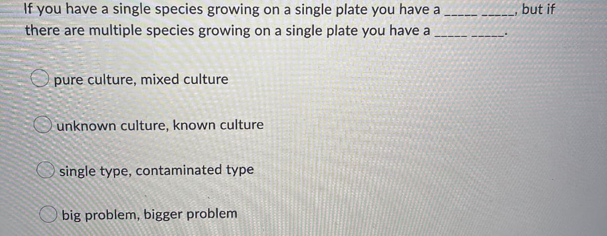 If you have a single species growing on a single plate you have a
there are multiple species growing on a single plate you have a
pure culture, mixed culture
unknown culture, known culture
single type, contaminated type
big problem, bigger problem
but if