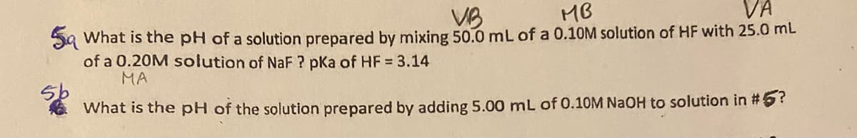 5 What is the pH of a solution prepared by mixing 50.0 mL of a 0.10M solution of HF with 25.0 mL
VB
MB
VA
5b
of a 0.20M solution of NaF? pka of HF = 3.14
MA
What is the pH of the solution prepared by adding 5.00 mL of 0.10M NaOH to solution in #5?