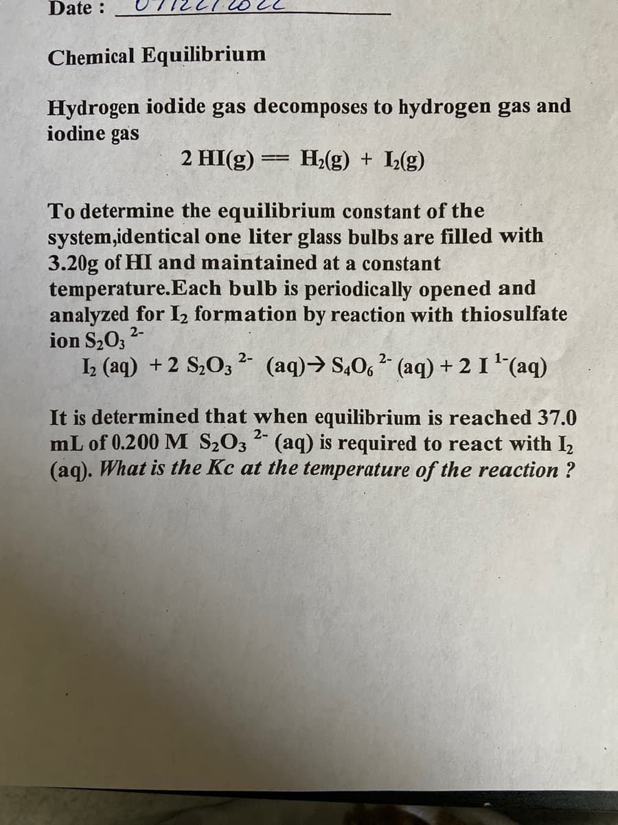 Date :
Chemical Equilibrium
Hydrogen iodide gas decomposes to hydrogen gas and
iodine gas
H₂(g) + L₂(g)
To determine the equilibrium constant of the
system,identical one liter glass bulbs are filled with
3.20g of HI and maintained at a constant
temperature. Each bulb is periodically opened and
analyzed for I₂ formation by reaction with thiosulfate
ion S₂O3
2-
2 HI(g) =
―
2-
1₂ (aq) + 2 S₂O3²- (aq) → S406²- (aq) + 2 I ¹¯(aq)
2-
It is determined that when equilibrium is reached 37.0
mL of 0.200 M S₂O3(aq) is required to react with I₂
(aq). What is the Kc at the temperature of the reaction ?