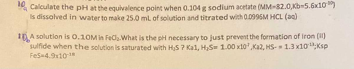 a
Calculate the pH at the equivalence point when 0.104 g sodium acetate (MM-82.0,Kb-5.6x10-10)
Is dissolved in water to make 25.0 mL of solution and titrated with 0.0996M HCL (aq)
10A
A solution is 0.10M in FeCl₂. What is the pH necessary to just prevent the formation of iron (II)
sulfide when the solution is saturated with H₂S? Ka1, H₂S= 1.00 x107,Ka2, HS-= 1.3 x10-13; Ksp
FeS=4.9x10-¹8