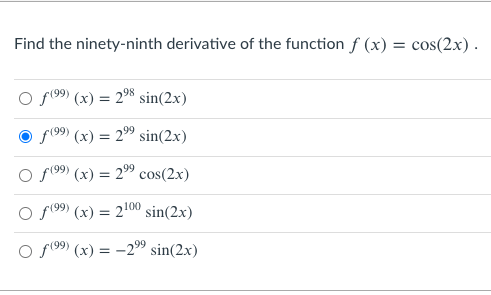 Find the ninety-ninth derivative of the function f (x) = cos(2x) .
O f(99) (x) = 2% sin(2x)
f(99) (x) = 2" sin(2x)
f(99) (x) = 2" cos(2x)
%3D
f(99) (x) = 2100 sin(2.x)
O f(99) (x) = -29 sin(2x)
