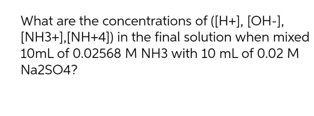 What are the concentrations of ([H+], [OH-],
[NH3+],[NH+4]) in the final solution when mixed
10mL of 0.02568 M NH3 with 10 mL of 0.02 M
Na2SO4?
