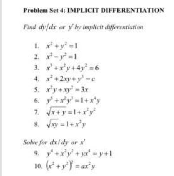 Problem Set 4: IMPLICIT DIFFERENTIATION
Find dy/dx or y' by implicit differentiation
1. x+y =1
2. -y 1
3. '+x'y+4y 6
4. x+2xy+y' c
5. r'y+xy 3x
6. y+x'y'=1+x*y
7. +y=1+x*y
8. Jay =1+x'y
Solve for dx/ dy or x'
9. y+xy+yx'=y+1
10. (r* + yf = ax'y
