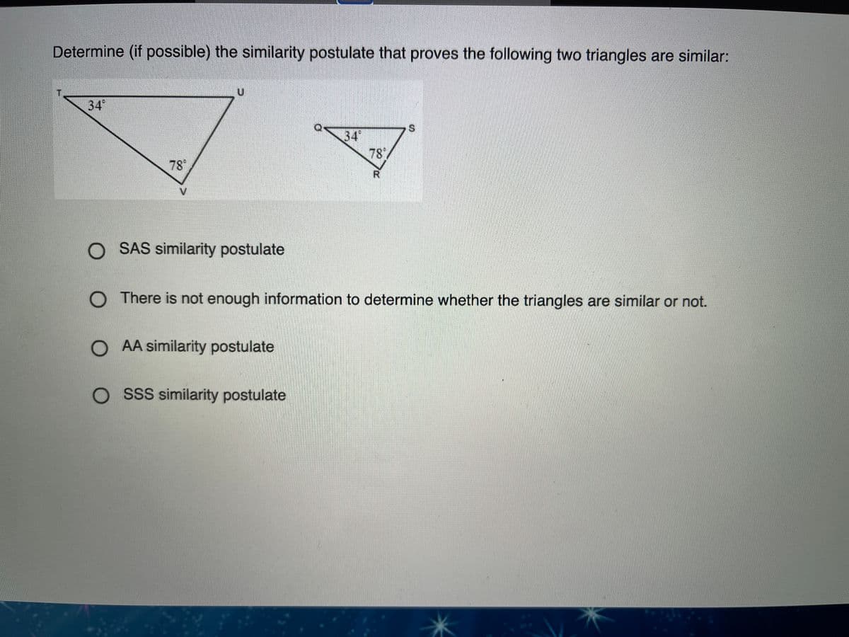 Determine (if possible) the similarity postulate that proves the following two triangles are similar:
T.
34
34
78
78°
V.
O SAS similarity postulate
O There is not enough information to determine whether the triangles are similar or not.
O AA similarity postulate
O SSS similarity postulate
%24
