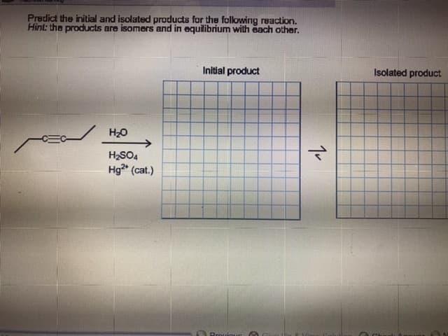 Predict the initial and isolated products for the following reaction.
Hint: the products are isomers and in equilibrium with each other.
Isolated product
Initial product
Но
H2SO4
Hg (cat.)
Prouioue
1v
