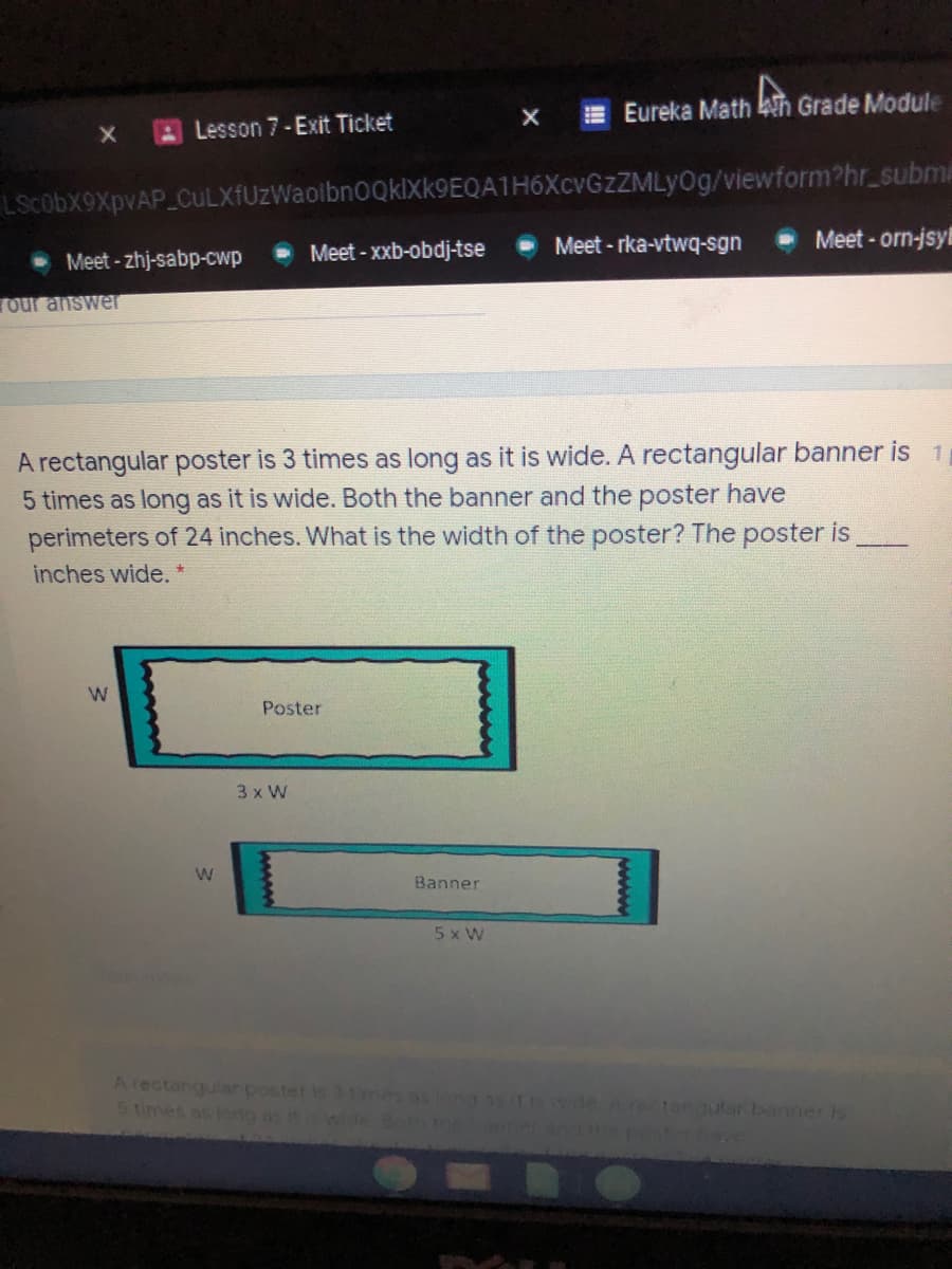 E Eureka Math kih Grade Module
ALesson 7-Exit Ticket
LScobx9XpvAP CuLXfUzWaolbn0QklXk9EQA1H6XcvGzZMLyOg/viewform?hr_subme
Meet - orn-jsy
Meet - xxb-obdj-tse
Meet - rka-vtwq-sgn
Meet - zhj-sabp-cwp
Our answer
A rectangular poster is 3 times as long as it is wide. A rectangular banner is 1
5 times as long as it is wide. Both the banner and the poster have
perimeters of 24 inches. What is the width of the poster? The poster is
inches wide.
Poster
3 x W
W
Banner
5 x W
Arectangular poster is 3 1mes asiong3 t deArestongular banner is
5 times as long as it
wide Bo on hepost
wwww
