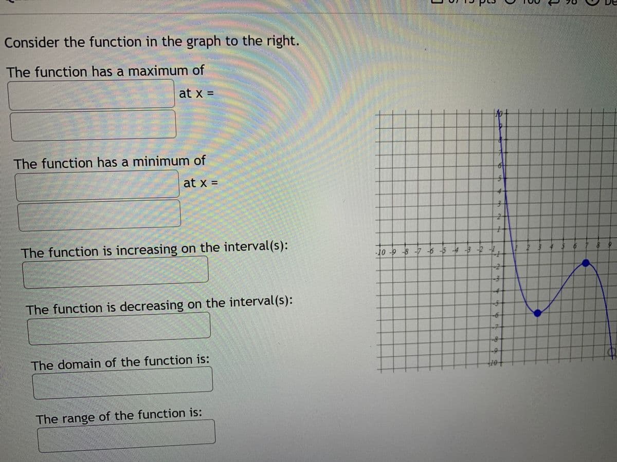 Consider the function in the graph to the right.
The function has a maximum of
at x =
The function has a minimum of
at x =
4-
子
The function is increasing on the interval(s):
-10 -9 -8 -7 -6 -5 4 -3 -2 -2
234 $67 8 9
-4-
The function is decreasing on the interval (s):
9-
-7-
8-
The domain of the function is:
The range of the function is:
6.
