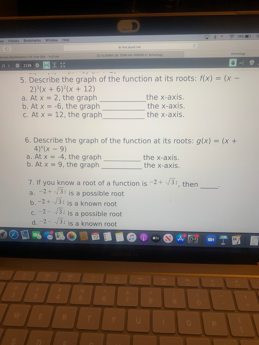 A 74% O
History Bookmarks Window Help
ME
A Ims.lausd.net
Schoology
CC ALGEBRA 2B: TERM AS- PERIOD 4 | Schoology
londay Manifestation LIVE Chat Q&A - YouTube
U ab D
13 >
O 213%
5. Describe the graph of the function at its roots: f(x) = (x –
2) (x + 6) (x + 12)
a. At x = 2, the graph
b. At x = -6, the graph
C. At x = 12, the graph
the x-axis.
the x-axis.
the x-axis.
6. Describe the graph of the function at its roots: g(x) = (x +
4)*(x – 9)
a. At x = -4, the graph
b. At x = 9, the graph
the x-axis.
the x-axis.
7. If you know a root of a function is -2+ 3i
-2+ 3i is a possible root
b. -2+ 3 i is a known root
then
a.
c. -2 - 3i is a possible root
d. -2 - 3i is a known root
19
tv
MacBook Air
3.
5.
8
