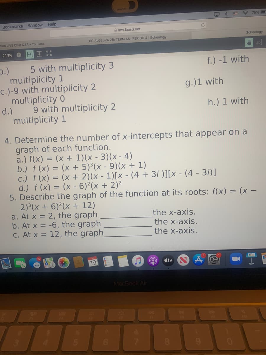 morvo
+ 75%
Bookmarks Window Help
A Ims.lausd.net
Schoology
tion LIVE Chat Q&A - YouTube
CC ALGEBRA 2B: TERM AS- PERIOD 4 | Schoology
ab
213% O
f.) -1 with
5 with multiplicity 3
multiplicity 1
c.)-9 with multiplicity 2
multiplicity 0
g.)1 with
d.)
9 with multiplicity 2
h.) 1 with
multiplicity 1
4. Determine the number of x-intercepts that appear on a
graph of each function.
a.) f(x) = (x + 1)(x - 3)(x- 4)
b.) f (x) = (x + 5)³(x - 9)(x + 1)
c.) f (x) = (x + 2)(x - 1)[x - (4 + 3i )][x - (4 - 3i)]
d.) f (x) = (x - 6)²(x + 2)²
5. Describe the graph of the function at its roots: f(x) = (x –
2) (x + 6)²(x + 12)
a. At x = 2, the graph
b. At x = -6, the graph
C. At x = 12, the graph
the x-axis.
the x-axis.
the x-axis.
19
étv
MacBook Air
80
