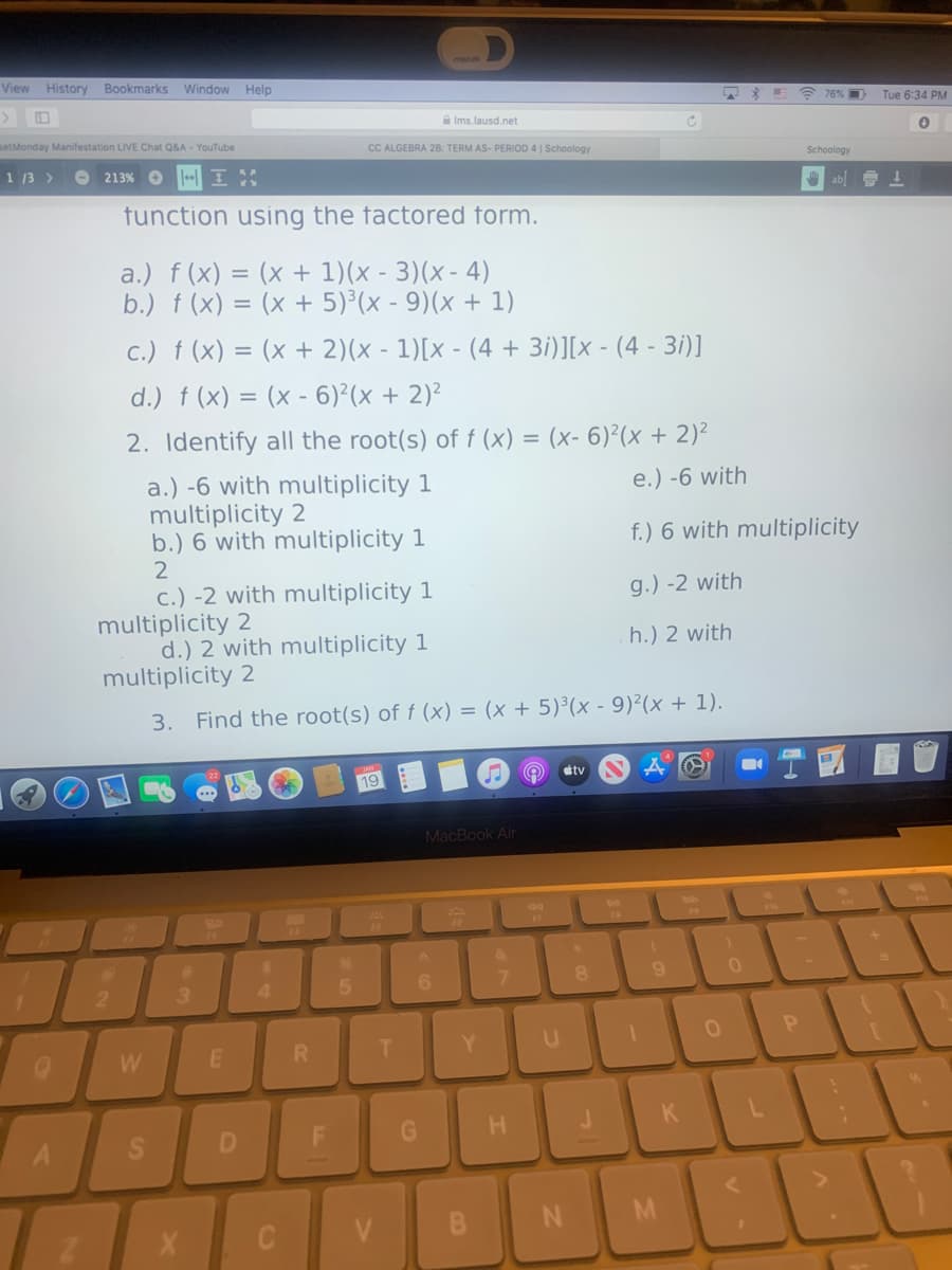 View History Bookmarks
Window Help
A 76% D
Tue 6:34 PM
a Ims.lausd.net
setMonday Manifestation LIVE Chat Q&A - YouTube
CC ALGEBRA 28: TERM AS- PERIOD 4 | Schoology
Schoology
1 13 >
213% O
O ab 1
tunction using the factored form.
a.) f (x) = (x + 1)(x - 3)(x - 4)
b.) f (x) = (x + 5)³(x - 9)(x + 1)
c.) f (x) = (x + 2)(x - 1)[x - (4 + 3i)][x - (4 - 3i)]
d.) f (x) = (x - 6)²(x + 2)²
%3D
2. Identify all the root(s) of f (x) = (x- 6)²(x + 2)²
a.) -6 with multiplicity 1
multiplicity 2
b.) 6 with multiplicity 1
2
e.) -6 with
f.) 6 with multiplicity
c.) -2 with multiplicity 1
multiplicity 2
d.) 2 with multiplicity 1
multiplicity 2
g.) -2 with
h.) 2 with
3. Find the root(s) of f (x) = (x + 5)³(x - 9)²(x + 1).
étv
19
MacBook Air
&
4.
T.
Y.
W
D
C V
FL
