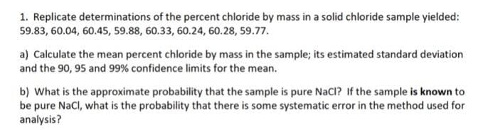 1. Replicate determinations of the percent chloride by mass in a solid chloride sample yielded:
59.83, 60.04, 60.45, 59.88, 60.33, 60.24, 60.28, 59.77.
a) Calculate the mean percent chloride by mass in the sample; its estimated standard deviation
and the 90, 95 and 99% confidence limits for the mean.
b) What is the approximate probability that the sample is pure NaCl? If the sample is known to
be pure Nacl, what is the probability that there is some systematic error in the method used for
analysis?
