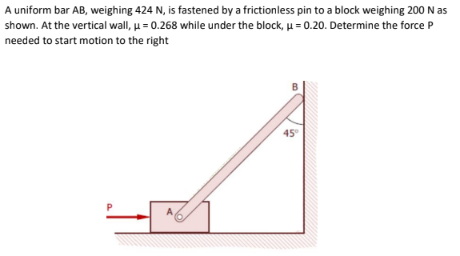 A uniform bar AB, weighing 424 N, is fastened by a frictionless pin to a block weighing 200 N as
shown. At the vertical wall, u= 0.268 while under the block, µ = 0.20. Determine the force P
needed to start motion to the right
45
