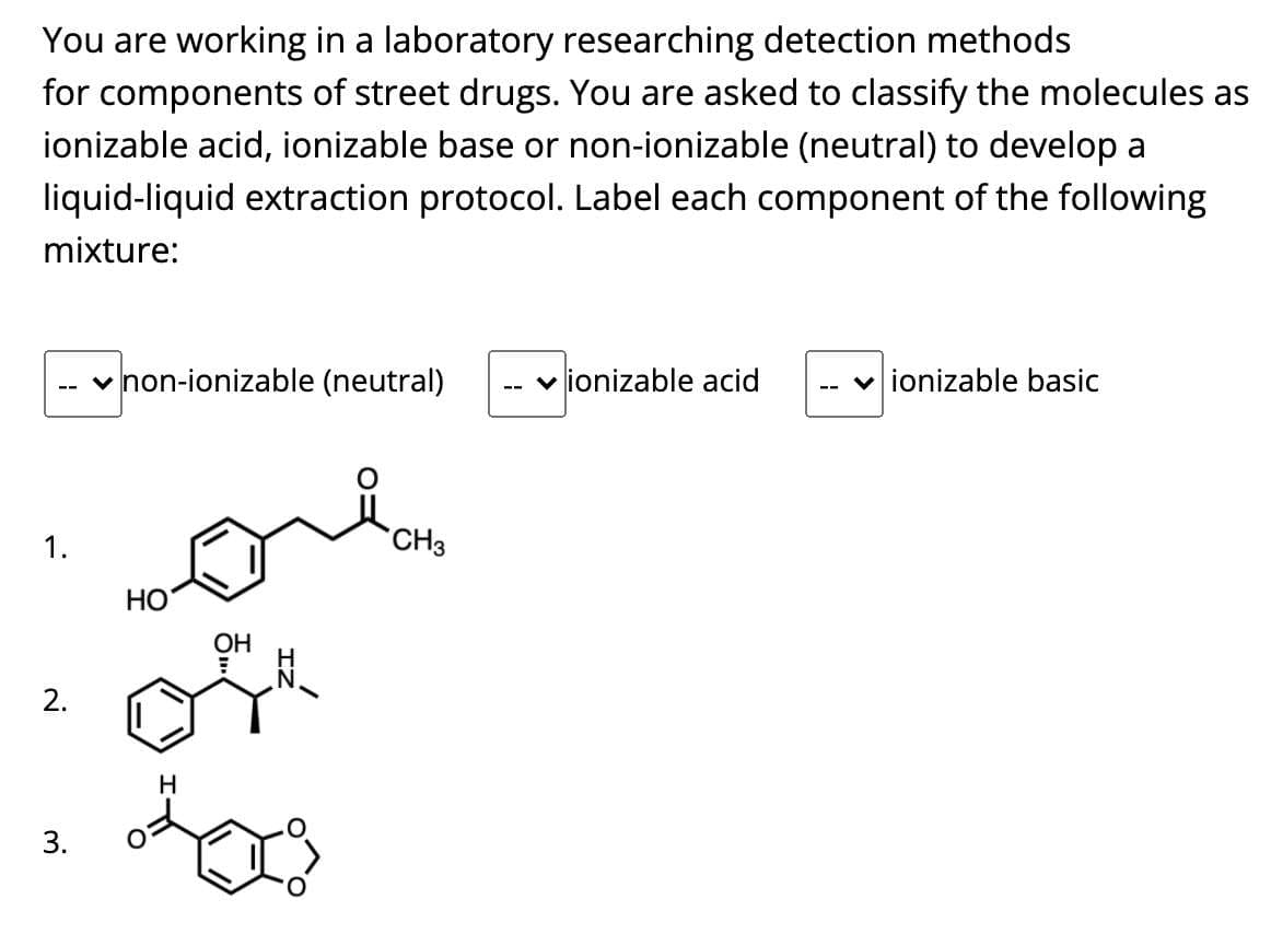 You are working in a laboratory researching detection methods
for components of street drugs. You are asked to classify the molecules as
ionizable acid, ionizable base or non-ionizable (neutral) to develop a
liquid-liquid extraction protocol. Label each component of the following
mixture:
v non-ionizable (neutral)
v ionizable acid
v ionizable basic
1.
CH3
НО
ОН
2.
H
3.
