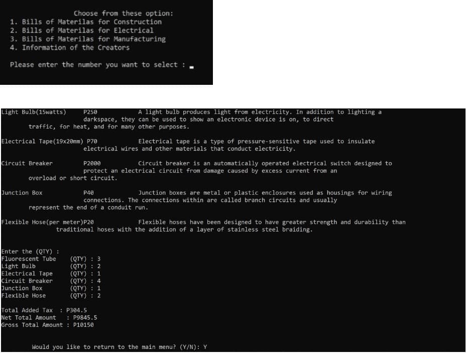 Choose from these option:
1. Bills of Materilas for Construction
2. Bills of Materilas for Electrical
3. Bills of Materilas for Manufacturing
4. Information of the Creators
Please enter the number you want to select :
Light Bulb(15watts)
A light bulb produces light from electricity. In addition to lighting a
P250
darkspace, they can be used to show an electronic device is on, to direct
traffic, for heat, and for many other purposes.
Electrical Tape(19x20mm) P70
Electrical tape is a type of pressure-sensitive tape used to insulate
electrical wires and other materials that conduct electricity.
Circuit Breaker
Circuit breaker is an automatically operated electrical switch designed to
P2000
protect an electrical circuit from damage caused by excess current from an
overload or short circuit.
Junction Box
P40
Junction boxes are metal or plastic enclosures used as housings for wiring
connections. The connections within are called branch circuits and usually
represent the end of a conduit run.
Flexible Hose(per meter)P20
Flexible hoses have been designed to have greater strength and durability than
traditional hoses with the addition of a layer of stainless steel braiding.
Enter the (QTY) :
Fluorescent Tube
Light Bulb
Electrical Tape
Circuit Breaker
Junction Box
Flexible Hose
(QTY) : 3
(QTY) : 2
(QTY) : 1
(QTY) : 4
(QTY) : 1
(QTY) : 2
Total Added Tax
Net Total Amount
Gross Total Amount : P10150
: P304.5
: P9845.5
Would you like to return to the main menu? (Y/N): Y
