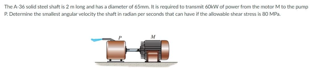 The A-36 solid steel shaft is 2 m long and has a diameter of 65mm. It is required to transmit 60kW of power from the motor M to the pump
P. Determine the smallest angular velocity the shaft in radian per seconds that can have if the allowable shear stress is 80 MPa.
M
