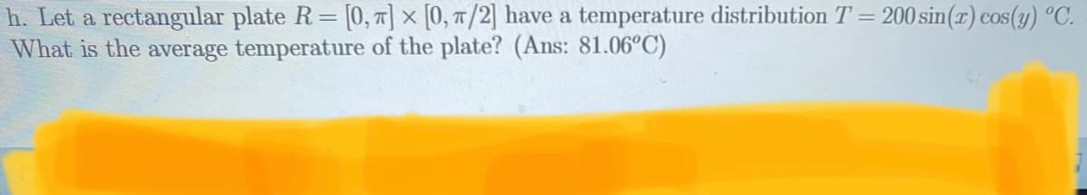 h. Let a rectangular plate R= [0, 1] × [0, T /2] have a temperature distribution T = 200 sin(x) cos(3) °C.
What is the average temperature of the plate? (Ans: 81.06°C)
