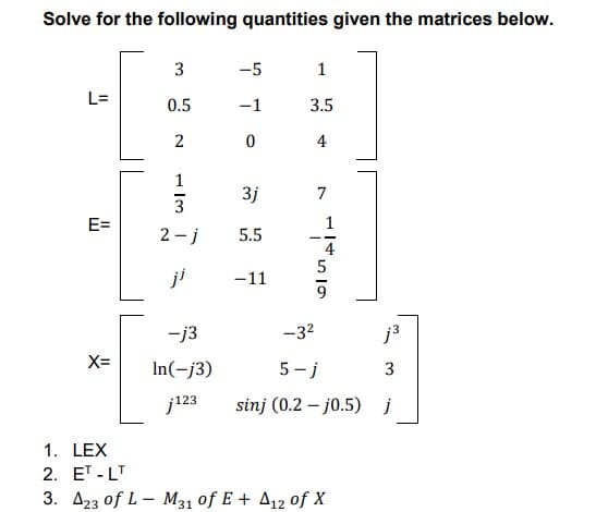 Solve for the following quantities given the matrices below.
3
-5
1
L=
0.5
-1
3.5
2
0
4
3j
E=
5.5
ji
-11
-j3
X=
In(-j3)
j123
1. LEX
2. ET-LT
3. A23 of L-M31 of E + A12 of X
ال
- j
7
ܝ ܯ ܗ ܙܩ
-3²
5-j
sinj (0.2-j0.5)
j³
3
j