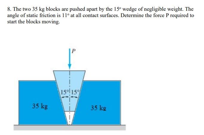 8. The two 35 kg blocks are pushed apart by the 15° wedge of negligible weight. The
angle of static friction is 11° at all contact surfaces. Determine the force P required to
start the blocks moving.
P
15° 15°
35 kg
35 kg