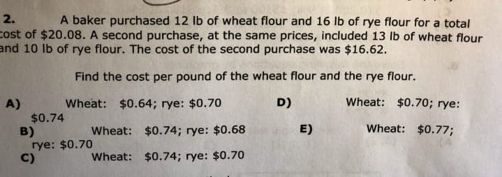 2.
A baker purchased 12 lb of wheat flour and 16 lb of rye flour for a total
cost of $20.08. A second purchase, at the same prices, included 13 lb of wheat flour
and 10 lb of rye flour. The cost of the second purchase was $16.62.
Find the cost per pound of the wheat flour and the rye flour.
Wheat: $0.64; rye: $0.70
D)
Wheat: $0.70; rye:
A)
$0.74
B)
rye: $0.70
C)
Wheat:
$0.74; rye: $0.68
E)
Wheat: $0.77;
Wheat:
$0.74; rye: $0.70
