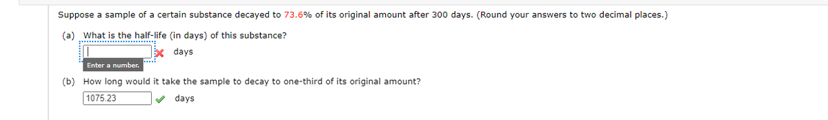 Suppose a sample of a certain substance decayed to 73.6% of its original amount after 300 days. (Round your answers to two decimal places.)
(a) What is the half-life (in days) of this substance?
* days
Enter a number.
(b) How long would it take the sample to decay to one-third of its original amount?
1075.23
V days
