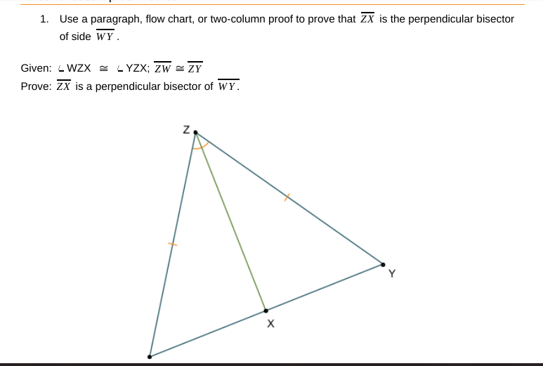 1. Use a paragraph, flow chart, or two-column proof to prove that Zx is the perpendicular bisector
of side WY.
Given: - WZX = LYZX; Zw = ZY
Prove: ZX is a perpendicular bisector of WY.
z.
