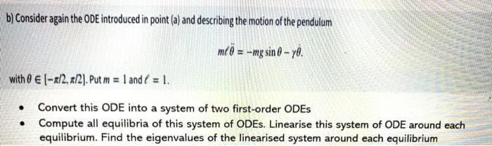 b) Consider again the ODE introduced in point (a) and describing the motion of the pendulum
me ð = -mg sin 0 – yð.
with 0 E(-x2, x/2). Put m = 1 and = 1.
Convert this ODE into a system of two first-order ODES
• Compute all equilibria of this system of ODES. Linearise this system of ODE around each
equilibrium. Find the eigenvalues of the linearised system around each equilibrium
