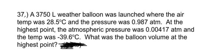 37.) A 3750 L weather balloon was launched where the air
temp was 28.5°C and the pressure was 0.987 atm. At the
highest point, the atmospheric pressure was 0.00417 atm and
the temp was -39.6°C. What was the balloon volume at the
highest point?-
