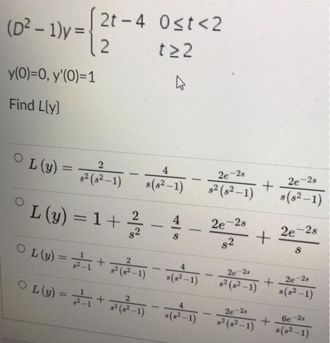 2t - 4 0st<2
(D2 - 1)y =-
12
%3D
t22
y(0)=0, y'(O)=1
Find Lfy}
L (y) = F1)
4
2e-2s
%3D
2e-2s
-
82(s2-1)
s(s2–1)
s2 (s2-1)
s(s² –1)
L (y) = 1+
2e-2s
2e 2s
%3D
-
-
82
O L(u) =+
%3D
2 (s2-1)
2e-2s
s(s2-1)
s2 (s?-1)
2e-2s
s(s2-1)
O L(4) = +
%3D
4.
2e-2s
-
s2 (s2 -1)
s(s2-1)
6e-2s
-
s2 (s2-1)
s(s2-1)
