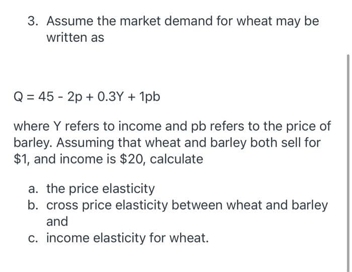 3. Assume the market demand for wheat may be
written as
Q = 45 - 2p + 0.3Y + 1pb
where Y refers to income and pb refers to the price of
barley. Assuming that wheat and barley both sell for
$1, and income is $20, calculate
a. the price elasticity
b. cross price elasticity between wheat and barley
and
c. income elasticity for wheat.
