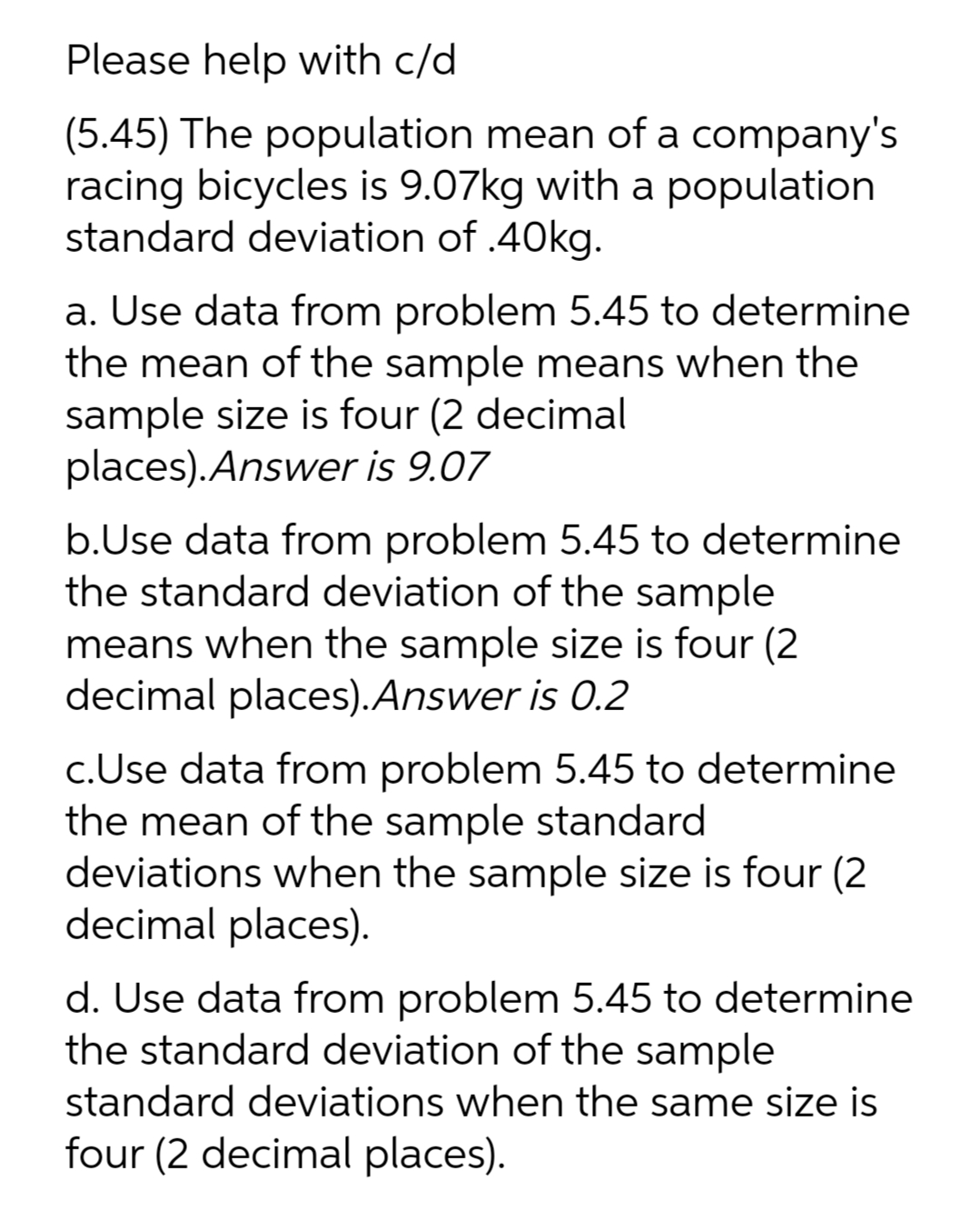 Please help with c/d
(5.45) The population mean of a company's
racing bicycles is 9.07kg with a population
standard deviation of .40kg.
a. Use data from problem 5.45 to determine
the mean of the sample means when the
sample size is four (2 decimal
places).Answer is 9.07
b.Use data from problem 5.45 to determine
the standard deviation of the sample
means when the sample size is four (2
decimal places).Answer is 0.2
c.Use data from problem 5.45 to determine
the mean of the sample standard
deviations when the sample size is four (2
decimal places).
d. Use data from problem 5.45 to determine
the standard deviation of the sample
standard deviations when the same size is
four (2 decimal places).
