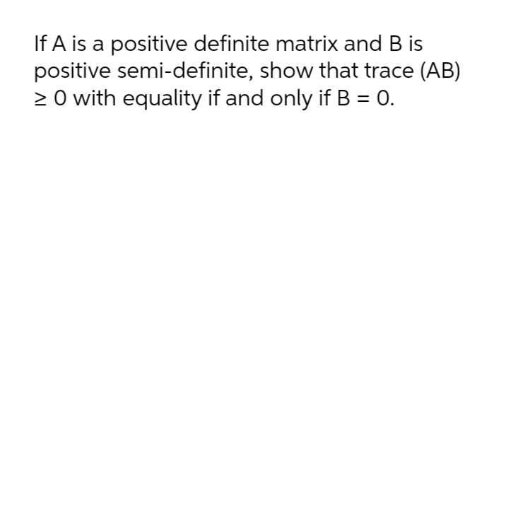 If A is a positive definite matrix and B is
positive semi-definite, show that trace (AB)
2 O with equality if and only if B = 0.
