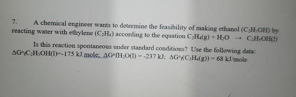A chemical engineer wants to determine the feasibility of making ethanol (CHOH) by
reacting water with ethylene (C;H.) according to the equation C;Ha(g) + H;0
7.
CHOH()
Is this reaction spontaneous under standard conditions? Use the following data:
AG CH;OH(1)=-175 kJ mole: AG fH;O(1) = -237 kJ; AG(CH.(g)) = 68 kJ/mole
