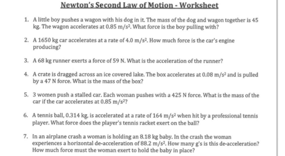 Newton's Second Law of Motion - Worksheet
1. A little boy pushes a wagon with his dog in it. The mass of the dog and wagon together is 45
kg. The wagon accelerates at 0.85 m/s². What force is the boy pulling with?
2. A 1650 kg car accelerates at a rate of 4.0 m/s². How much force is the car's engine
producing?
3. A 68 kg runner exerts a force of 59 N. What is the acceleration of the runner?
4. A crate is dragged across an ice covered lake. The box accelerates at 0.08 m/s² and is pulled
by a 47 N force. What is the mass of the box?
5. 3 women push a stalled car. Each woman pushes with a 425 N force. What is the mass of the
car if the car accelerates at 0.85 m/s2?
6. A tennis ball, 0.314 kg, is accelerated at a rate of 164 m/s² when hit by a professional tennis
player. What force does the player's tennis racket exert on the ball?
7. In an airplane crash a woman is holding an 8.18 kg baby. In the crash the woman
experiences a horizontal de-acceleration of 88.2 m/s². How many g's is this de-acceleration?
How much force must the woman exert to hold the baby in place?
