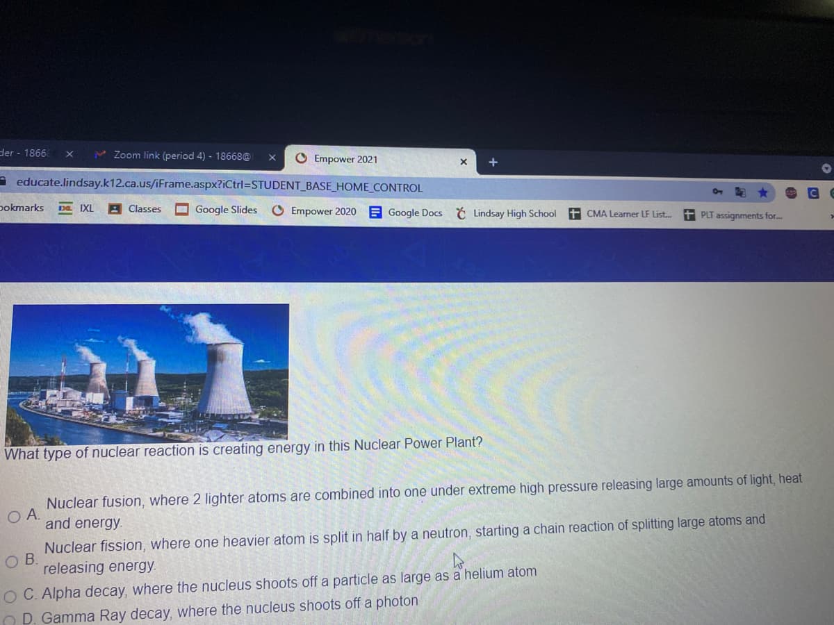 der - 1866
v Zoom link (period 4) - 18668@
O Empower 2021
A educate.lindsay.k12.ca.us/iFrame.aspx?iCtrl=STUDENT_BASE_HOME_CONTROL
pokmarks
DE IXI
Classes
O Google Slides
O Empower 2020
E Google Docs Lindsay High School
+ CMA Learner LF List.
t PLT assignments for.
What type of nuclear reaction is creating energy in this Nuclear Power Plant?
Nuclear fusion, where 2 lighter atoms are combined into one under extreme high pressure releasing large amounts of light, heat
and energy.
Nuclear fission, where one heavier atom is split in half by a neutron, starting a chain reaction of splitting large atoms and
releasing energy.
O C. Alpha decay, where the nucleus shoots off a particle as large as a helium atom
O D. Gamma Ray decay, where the nucleus shoots off a photon
