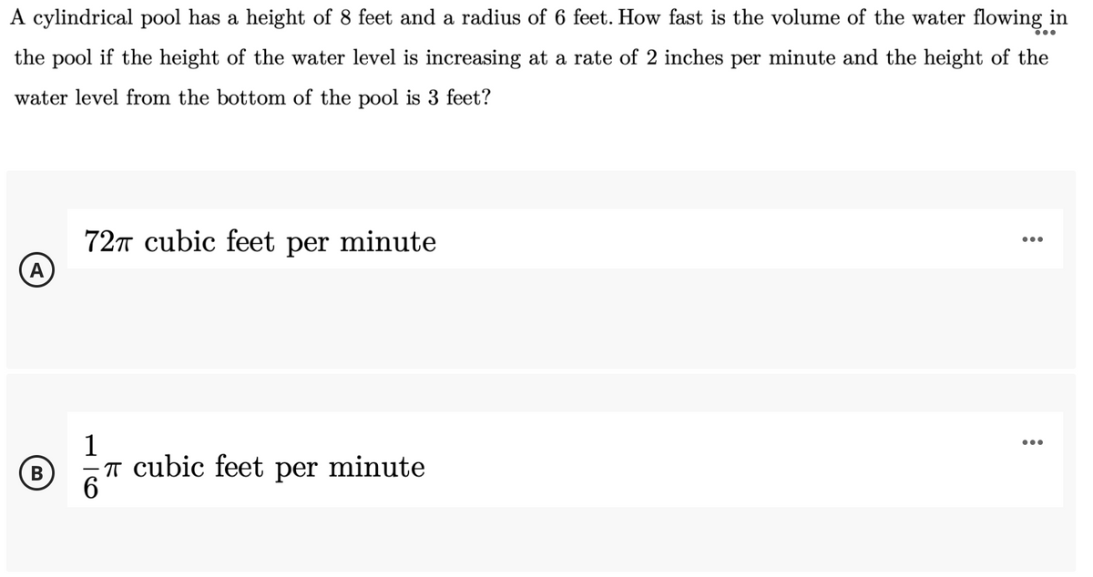 A cylindrical pool has a height of 8 feet and a radius of 6 feet. How fast is the volume of the water flowing in
...
the pool if the height of the water level is increasing at a rate of 2 inches per minute and the height of the
water level from the bottom of the pool is 3 feet?
72T cubic feet per minute
(A
1
...
(B
В
T cubic feet per minute
6.
