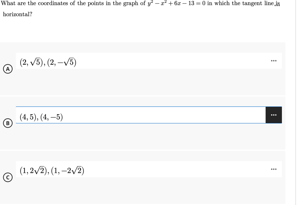 What are the coordinates of the points in the graph of y? – x² + 6x – 13 = 0 in which the tangent line is
horizontal?
(2, /5), (2, –/5)
A
•..
(4, 5), (4, –5)
•..
B
(1, 2/2), (1, –2/2)
•..
