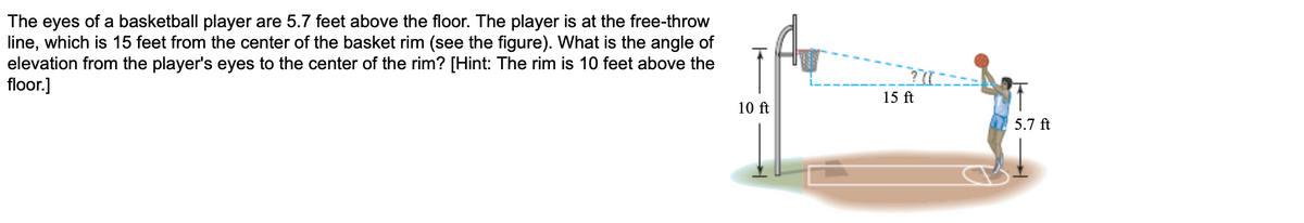 The eyes of a basketball player are 5.7 feet above the floor. The player is at the free-throw
line, which is 15 feet from the center of the basket rim (see the figure). What is the angle of
elevation from the player's eyes to the center of the rim? [Hint: The rim is 10 feet above the
floor.]
15 ft
10 ft
5.7 ft
