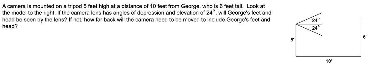 A camera is mounted on a tripod 5 feet high at a distance of 10 feet from George, who is 6 feet tall. Look at
the model to the right. If the camera lens has angles of depression and elevation of 24°, will George's feet and
head be seen by the lens? If not, how far back will the camera need to be moved to include George's feet and
head?
24°
24°
5'
6'
10'
