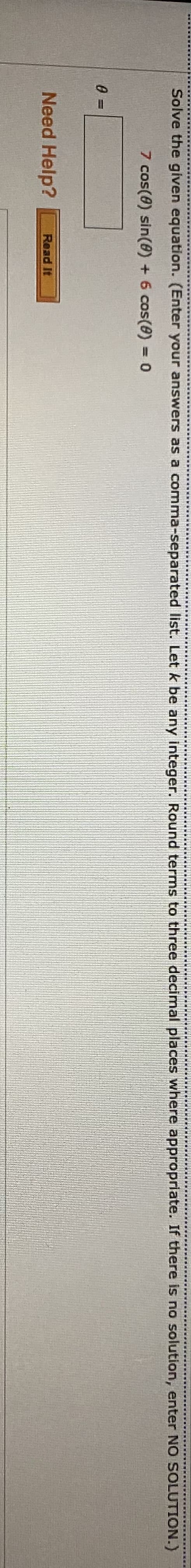 w.... ....
Solve the given equation. (Enter your answers as a comma-separated list. Let k be any integer. Round terms to three decimal places where appropriate. If there is no solution, enter NO SOLUTION.)
7 cos(0) sin(@) + 6 cos(8) = 0
0 =
Need Help?
Read It
