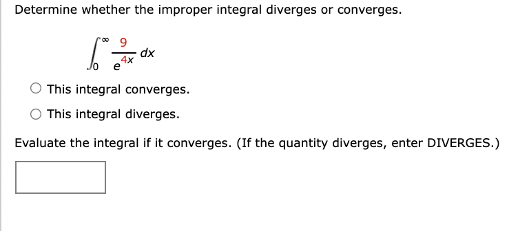 Determine whether the improper integral diverges or converges.
dx
4x
Jo e
This integral converges.
O This integral diverges.
Evaluate the integral if it converges. (If the quantity diverges, enter DIVERGES.)
