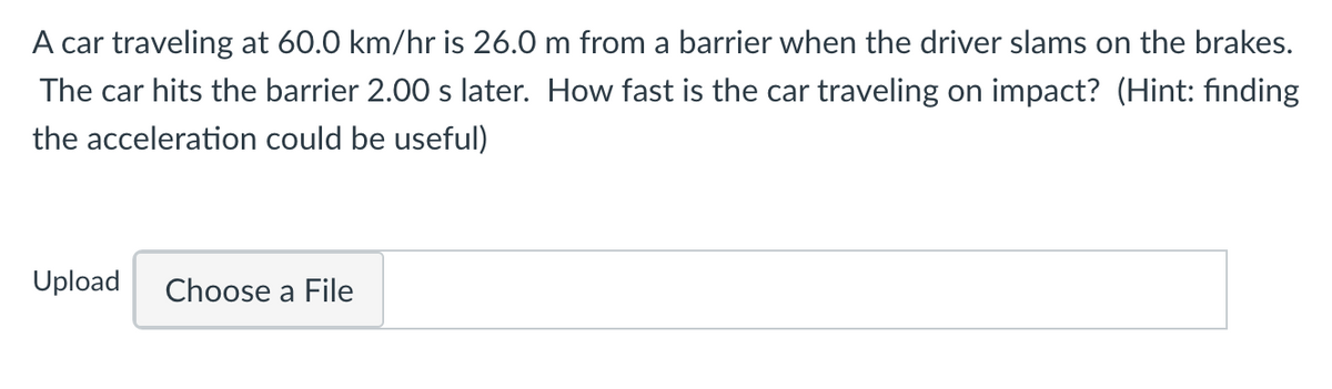 A car traveling at 60.0 km/hr is 26.0 m from a barrier when the driver slams on the brakes.
The car hits the barrier 2.00 s later. How fast is the car traveling on impact? (Hint: finding
the acceleration could be useful)
Upload
Choose a File

