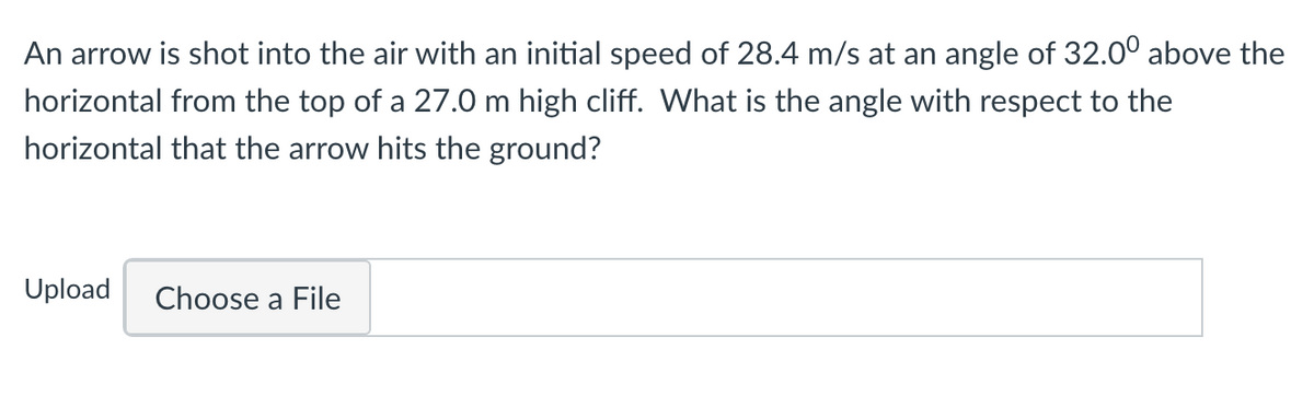 An arrow is shot into the air with an initial speed of 28.4 m/s at an angle of 32.00 above the
horizontal from the top of a 27.0 m high cliff. What is the angle with respect to the
horizontal that the arrow hits the ground?
Upload
Choose a File
