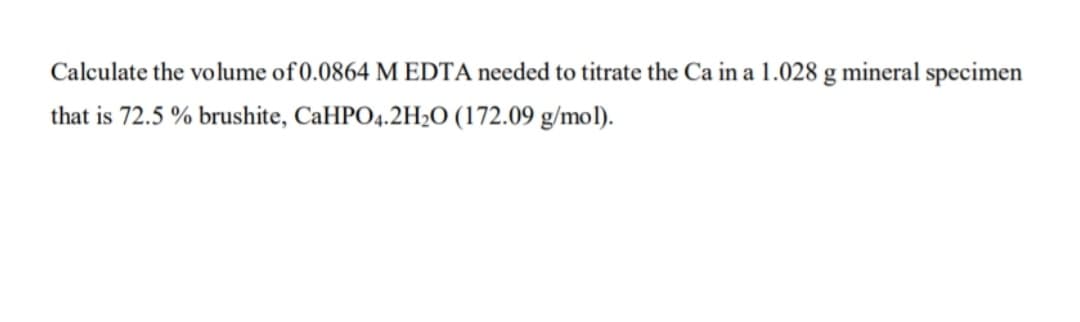 Calculate the volume of 0.0864 M EDTA needed to titrate the Ca in a 1.028 g mineral specimen
that is 72.5 % brushite, CaHPO4.2H½O (172.09 g/mol).
