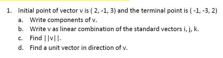 1. Initial point of vector v is ( 2, -1, 3) and the terminal point is ( -1, -3, 2)
a. Write components of v.
b. Write v as linear combination of the standard vectors i, j, k.
Find ||v||.
C.
d. Find a unit vector in direction of v.
