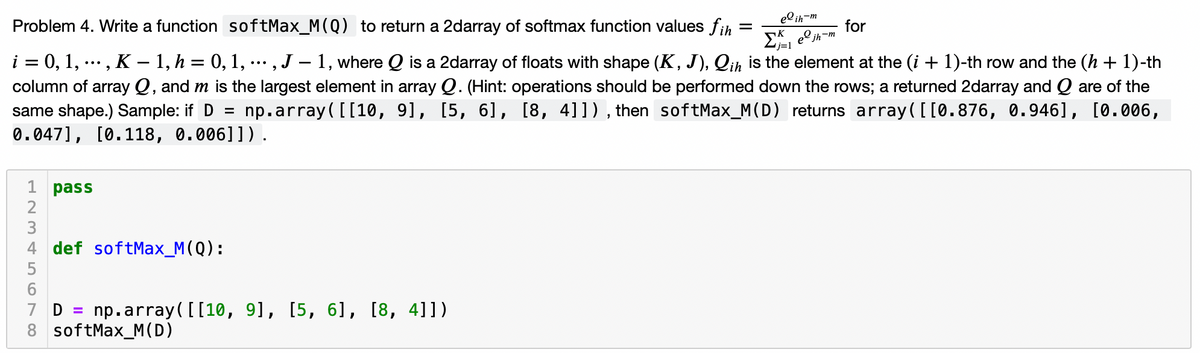el ih-m
Problem 4. Write a function softMax_M(Q) to return a 2darray of softmax function values fih
for
EA, e jh-m
%D
リ=1
i = 0, 1, .., K – 1, h = 0, 1, … , J – 1, where Q is a 2darray of floats with shape (K, J), Qih is the element at the (i + 1)-th row and the (h + 1)-th
column of array Q, and m is the largest element in array Q. (Hint: operations should be performed down the rows; a returned 2darray and Q are of the
np.array ( [[10, 91, [5, 61, [8, 41]), then softMax_M(D) returns array([[0.876, 0.946], [0.006,
•..
same shape.) Sample: if D =
0.047], [0.118, 0.006]]).
1 pass
3
4 def softMax_M(Q):
5
7 D
8 softMax_M(D)
np.array([[10, 9], [5, 6], [8, 4]])
%3D
