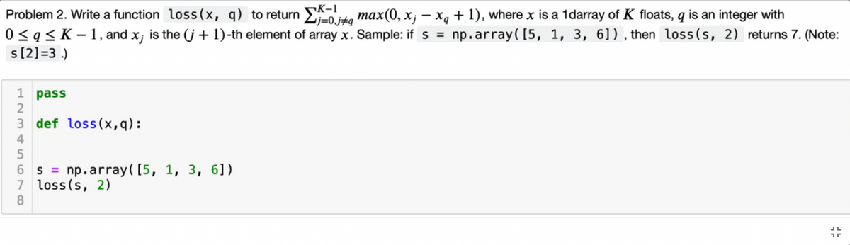 K-1
Problem 2. Write a function loss(x, q) to return E-0.j+q
0<q< K – 1, and x;
s[2]=3 .)
max(0, x; – xg + 1), where x is a 1darray of K floats, q is an integer with
is the (j + 1)-th element of array x. Sample: ifs = np.array([5, 1, 3, 6]), then loss (s, 2) returns 7. (Note:
1 pass
2
3 def loss(x,q):
4
6 s = np.array([5, 1, 3, 6])
7 loss(s, 2)
8
