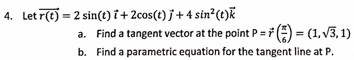 4. Let r(t) = 2 sin(t) i + 2cos(t) j+4 sin²(t)k
a. Find a tangent vector at the point P = 7 () = (1, v3, 1)
%3D
b. Find a parametric equation for the tangent line at P.
