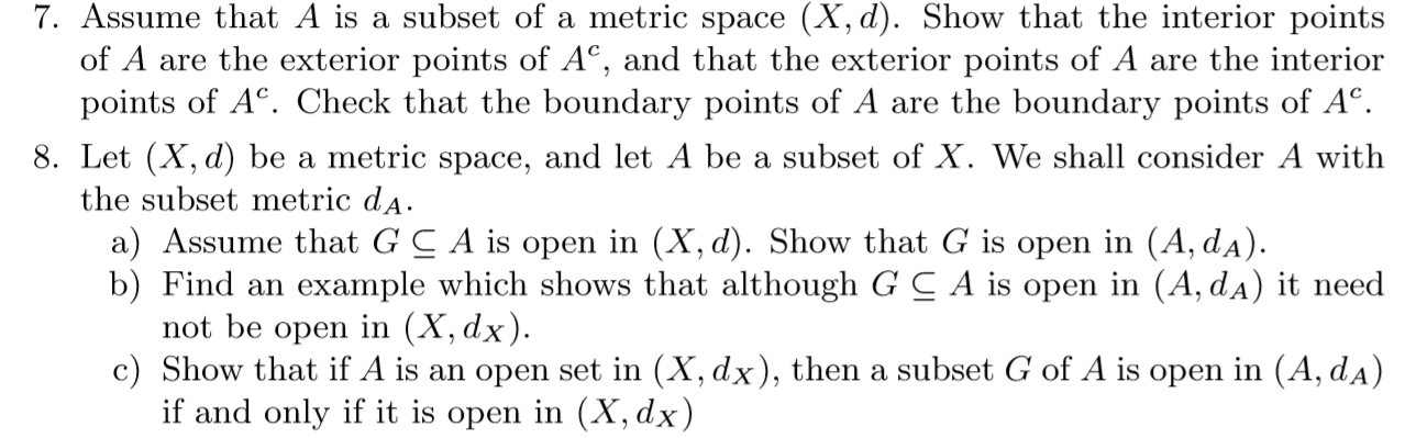 7. Assume that A is a subset of a metric space (X, d). Show that the interior points
of A are the exterior points of AC, and that the exterior points of A are the interior
points of AC. Check that the boundary points of A are the boundary points of Ac
8. Let (X, d) be a metric space, and let A be a subset of X. We shall consider A with
the subset metric dA
a) Assume that G C A is open in (X, d). Show that G is open in (A, dA)
b) Find an example which shows that although G C A is open in (A, dA) it need
not be open in (X, dx).
c) Show that if A is an open set in (X, dx), then a subset G of A is open in (A, dA)
if and only if it is open in (X, dx)
