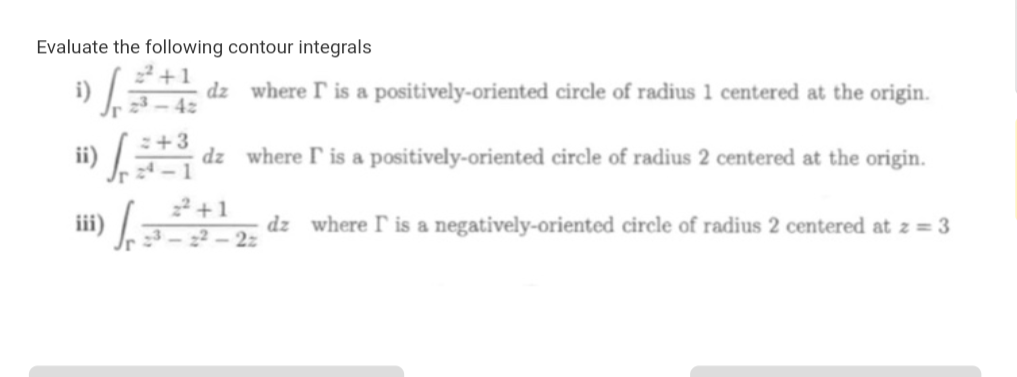 Evaluate the following contour integrals
2+1
dz where T is a positively-oriented circle of radius 1 centered at the origin
42
+3
dz
where P is a positively- oriented circle of radius 2 centered at the origin.
22+
dz where I is a negatively-oriented circle of radius 2 centered at z = 3
22
