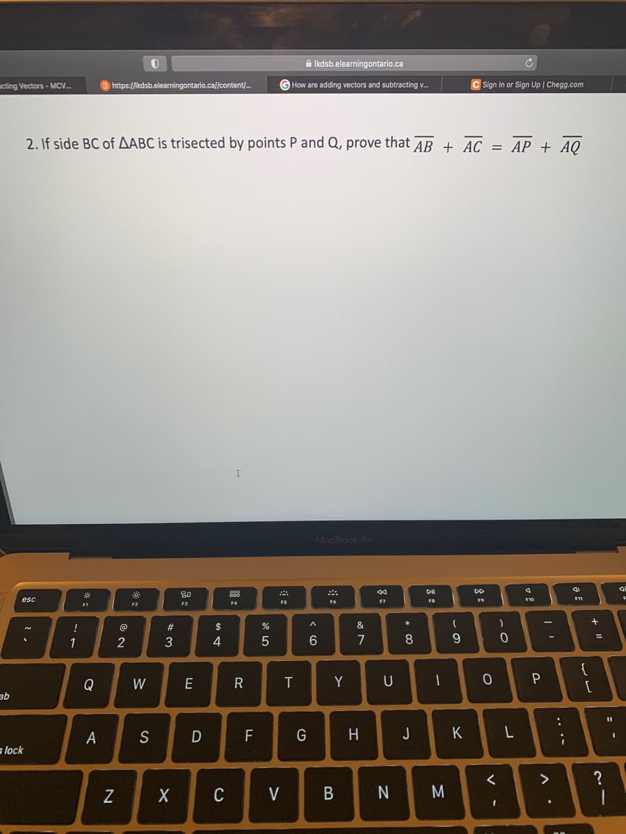 acting Vectors-MCV....
ab
esc
lock
!
1
2. If side BC of AABC is trisected by points P and Q, prove that AB + AC = AP + AQ
*
F1
Q
A
https://lkdsb.elearningontario.ca//content/...
N
@
2
0
F2
W
S
#3
80
F3
E
D
$
4
X C
I
DOD
885
F4
R
F
or dº
%
Ikdsb.elearningontario.ca
GHow are adding vectors and subtracting v...
5
F5
V
T
G
MacBook Air
A
6
F6
Y
B
&
7
H
44
F7
U
N
00 *
8
J
DII
F8
(
M
9
D
1
Sign In or Sign Up | Chegg.com
K
DD
F9
O
)
<
1
0
L
F10
P
II
>
.
:
;
4
F11
{
+
[
=
?
11
-
I
4
F